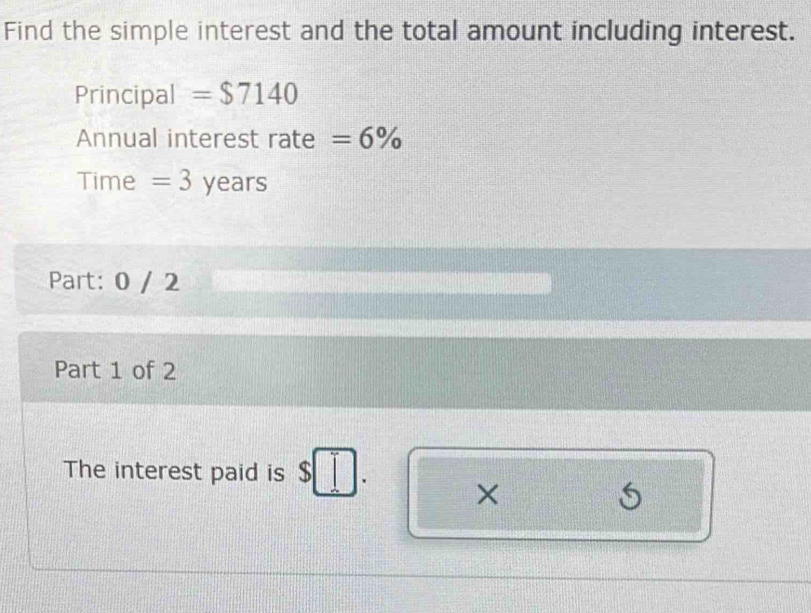 Find the simple interest and the total amount including interest. 
Principal =$7140
Annual interest rate =6%
Time = 3 years
Part: 0 / 2 
Part 1 of 2 
The interest paid is s I_ I
×