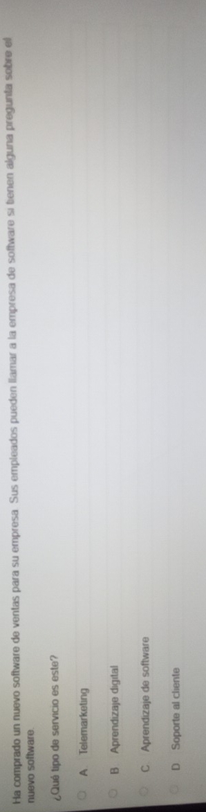 Ha comprado un nuevo software de ventas para su empresa. Sus empleados pueden llamar a la empresa de software si tienen alguna pregunta sobre el
nuevo software.
¿Qué tipo de servicio es este?
A Telemarketing
B Aprendizaje digital
C Aprendizaje de software
D Soporte al cliente