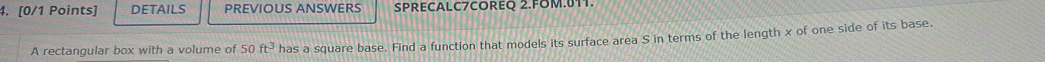 DETAILS PREVIOUS ANSWERS SPRECALC7COREQ 2.FOM.11. 
A rectangular box with a volume of 50ft^3 has a square base. Find a function that models its surface area S in terms of the length x of one side of its base.