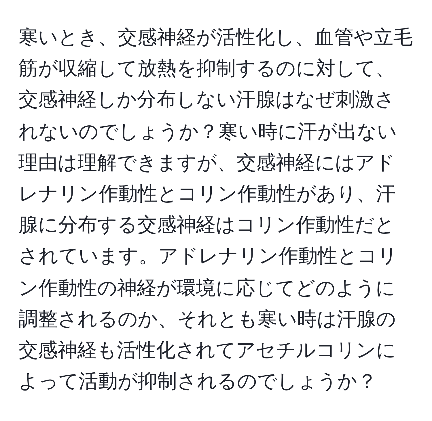 寒いとき、交感神経が活性化し、血管や立毛筋が収縮して放熱を抑制するのに対して、交感神経しか分布しない汗腺はなぜ刺激されないのでしょうか？寒い時に汗が出ない理由は理解できますが、交感神経にはアドレナリン作動性とコリン作動性があり、汗腺に分布する交感神経はコリン作動性だとされています。アドレナリン作動性とコリン作動性の神経が環境に応じてどのように調整されるのか、それとも寒い時は汗腺の交感神経も活性化されてアセチルコリンによって活動が抑制されるのでしょうか？