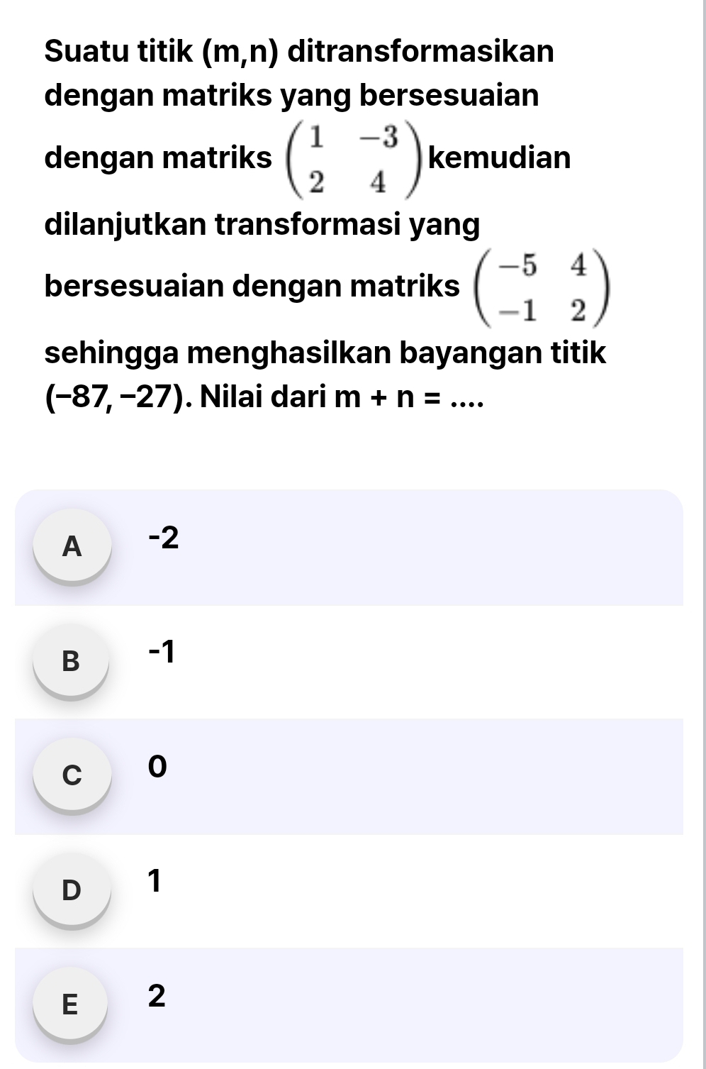 Suatu titik (m,n) ditransformasikan
dengan matriks yang bersesuaian
dengan matriks beginpmatrix 1&-3 2&4endpmatrix kemudian
dilanjutkan transformasi yang
bersesuaian dengan matriks beginpmatrix -5&4 -1&2endpmatrix
sehingga menghasilkan bayangan titik
(-87,-27). Nilai dari m+n= _
A -2
B -1
c o
D 1
E 2