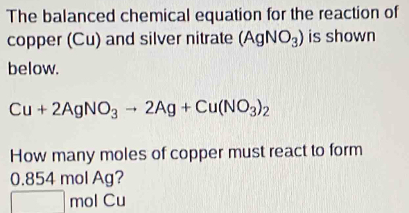 The balanced chemical equation for the reaction of 
copper (Cu) and silver nitrate (AgNO_3) is shown 
below.
Cu+2AgNO_3to 2Ag+Cu(NO_3)_2
How many moles of copper must react to form
0.854 mol Ag?
mol Cu