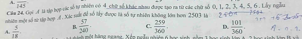 A. overline (145)^(·)
Câu 24. Gọi 4 là tập hợp các số tự nhiên có 4 chữ số khác nhau được tạo ra từ các chữ số 0, 1, 2, 3, 4, 5, 6. Lấy ngẫu
hiên một số từ tập hợp A . Xác suất để số lấy được là số tự nhiên không lớn hơn 2503 là
B.  57/240 .  259/360 . 
C.
A.  5/18 . D.  101/360 . 
g hành một hàng ngang. Xếp ngẫy nhiên 6 học sinh, gồm 3 học sinh lớp A, 2 học sinh lớp B xà