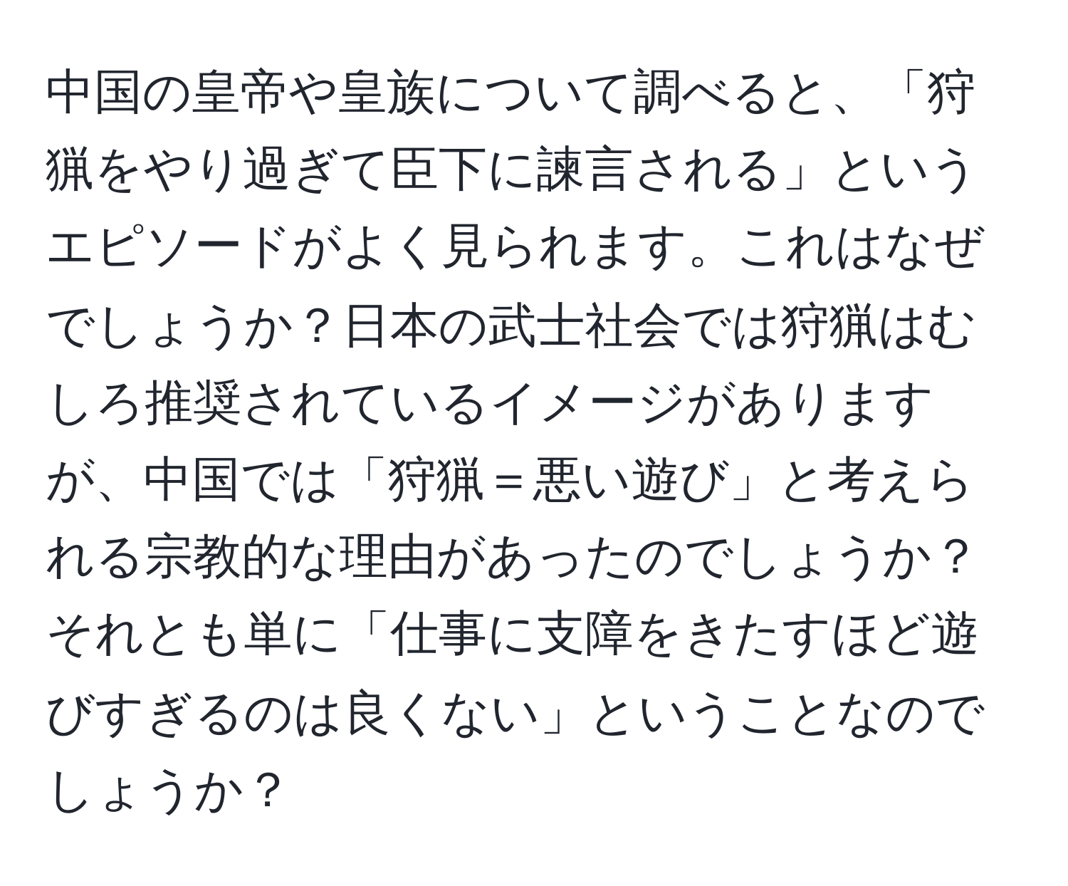 中国の皇帝や皇族について調べると、「狩猟をやり過ぎて臣下に諫言される」というエピソードがよく見られます。これはなぜでしょうか？日本の武士社会では狩猟はむしろ推奨されているイメージがありますが、中国では「狩猟＝悪い遊び」と考えられる宗教的な理由があったのでしょうか？それとも単に「仕事に支障をきたすほど遊びすぎるのは良くない」ということなのでしょうか？