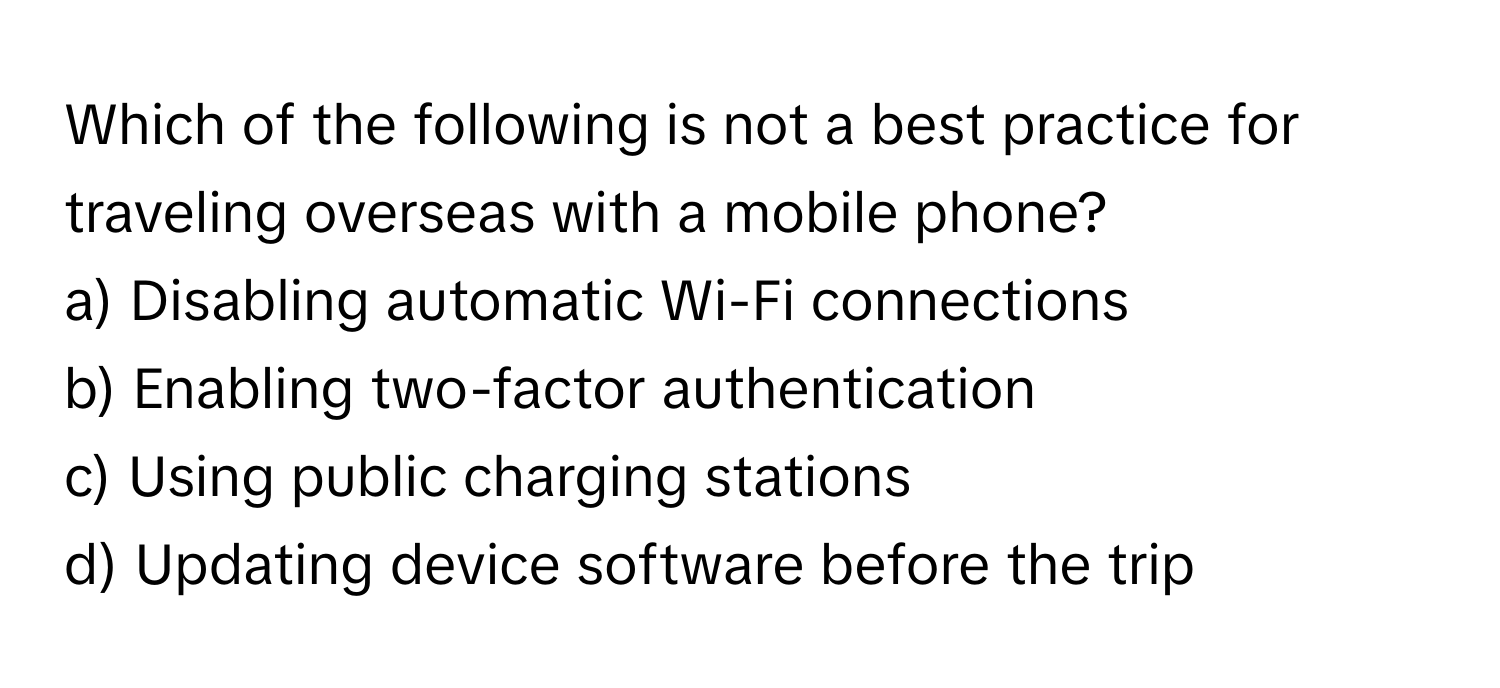 Which of the following is not a best practice for traveling overseas with a mobile phone?

a) Disabling automatic Wi-Fi connections
b) Enabling two-factor authentication
c) Using public charging stations
d) Updating device software before the trip