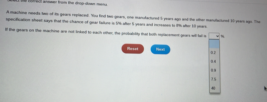 ect the coffect answer from the drop-down menu.
A machine needs two of its gears replaced. You find two gears, one manufactured 5 years ago and the other manufactured 10 years ago. The
specification sheet says that the chance of gear failure is 5% after 5 years and increases to 8% after 10 years.
If the gears on the machine are not linked to each other, the probability that both replacement gears will fail is %.
Reset Next 0.2
0.4
0.9
7.5
40