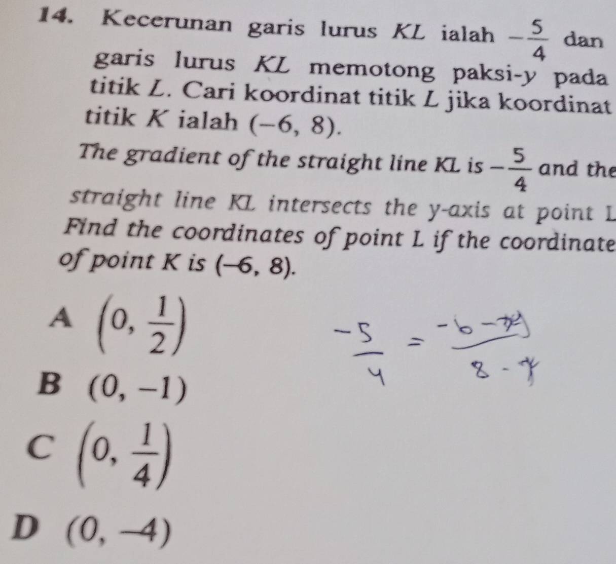 Kecerunan garis lurus KL ialah - 5/4  dan
garis lurus KL memotong paksi- y pada
titik L. Cari koordinat titik L jika koordinat
titik K ialah (-6,8). 
The gradient of the straight line KL is - 5/4  and the
straight line KL intersects the y-axis at point L
Find the coordinates of point L if the coordinate
of point K is (-6,8).
A (0, 1/2 )
B (0,-1)
C (0, 1/4 )
D (0,-4)