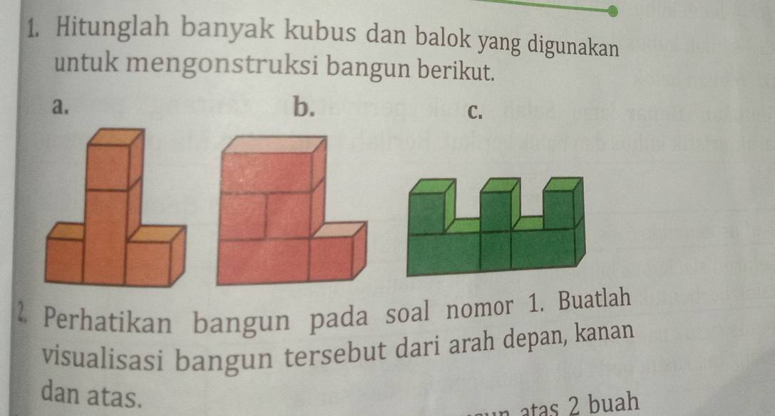 Hitunglah banyak kubus dan balok yang digunakan 
untuk mengonstruksi bangun berikut. 
a. 
b. 
C. 
2 Perhatikan bangun pada soal nomor 1. Buatlah 
visualisasi bangun tersebut dari arah depan, kanan 
dan atas. 
atas 2 buah