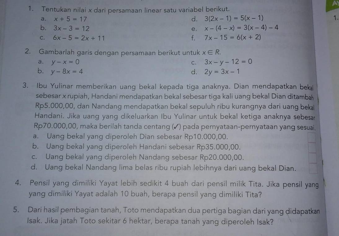 A
1. Tentukan nilai x dari persamaan linear satu variabel berikut.
a. x+5=17 d. 3(2x-1)=5(x-1) 1.
b. 3x-3=12 e. x-(4-x)=3(x-4)-4
c. 6x-5=2x+11 f. 7x-15=6(x+2)
2. Gambarlah garis dengan persamaan berikut untuk x∈ R.
a. y-x=0 C. 3x-y-12=0
b. y-8x=4 d. 2y=3x-1
3. Ibu Yulinar memberikan uang bekal kepada tiga anaknya. Dian mendapatkan beka
sebesar x rupiah, Handani mendapatkan bekal sebesar tiga kali uang bekal Dian ditambah
Rp5.000,00, dan Nandang mendapatkan bekal sepuluh ribu kurangnya dari uang beka
Handani. Jika uang yang dikeluarkan Ibu Yulinar untuk bekal ketiga anaknya sebesar
Rp70.000,00, maka berilah tanda centang (✓) pada pernyataan-pernyataan yang sesuai.
a. Uang bekal yang diperoleh Dian sebesar Rp10.000,00.
b. Uang bekal yang diperoleh Handani sebesar Rp35.000,00.
c. Uang bekal yang diperoleh Nandang sebesar Rp20.000,00.
d. Uang bekal Nandang lima belas ribu rupiah lebihnya dari uang bekal Dian.
4. Pensil yang dimiliki Yayat lebih sedikit 4 buah dari pensil milik Tita. Jika pensil yang
yang dimiliki Yayat adalah 10 buah, berapa pensil yang dimiliki Tita?
5. Dari hasil pembagian tanah, Toto mendapatkan dua pertiga bagian dari yang didapatkan
Isak. Jika jatah Toto sekitar 6 hektar, berapa tanah yang diperoleh Isak?