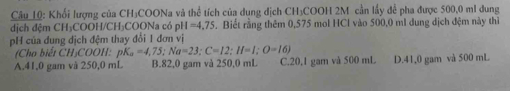 Khối lượng của CH₃COONa và thể tích của dung dịch CH₃COOH 2M cần lấy đề pha được 500,0 ml dung
dịch đệm CH_3 COOH/CH₃COONa có pH=4.75. Biết rằng thêm 0,575 mol HCl vào 500,0 ml dung dịch đệm này thì
pH của dung dịch đệm thay đổi 1 đơn vị
(Cho biết CH₃COOH: pK_a=4,75; Na=23; C=12; H=1; O=16)
A. 41,0 gam và 250,0 mL B. 82,0 gam và 250,0 mL C. 20,1 gam và 500 mL D. 41,0 gam và 500 mL