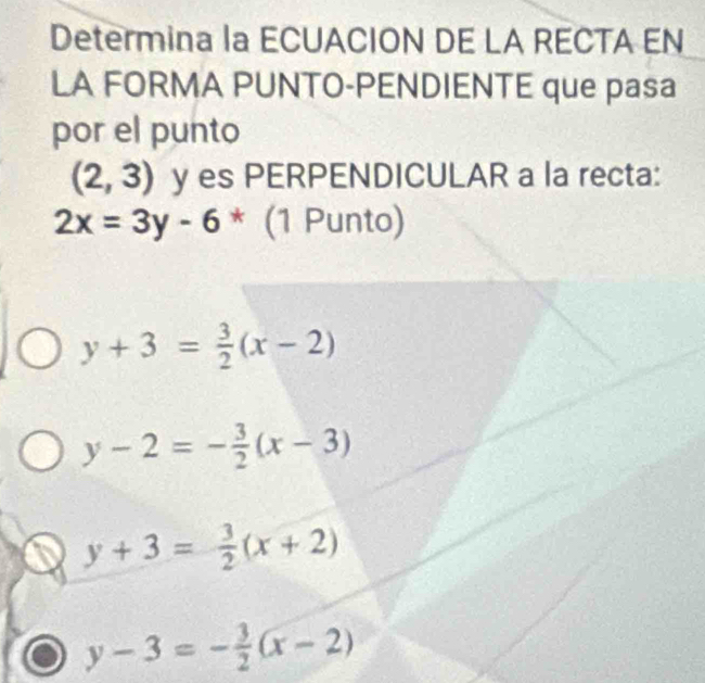 Determina la ECUACION DE LA RECTA EN
LA FORMA PUNTO-PENDIENTE que pasa
por el punto
(2,3) y es PERPENDICULAR a la recta:
2x=3y-6*(1Punt 0)
y+3= 3/2 (x-2)
y-2=- 3/2 (x-3)
y+3= 3/2 (x+2)
y-3=- 3/2 (x-2)