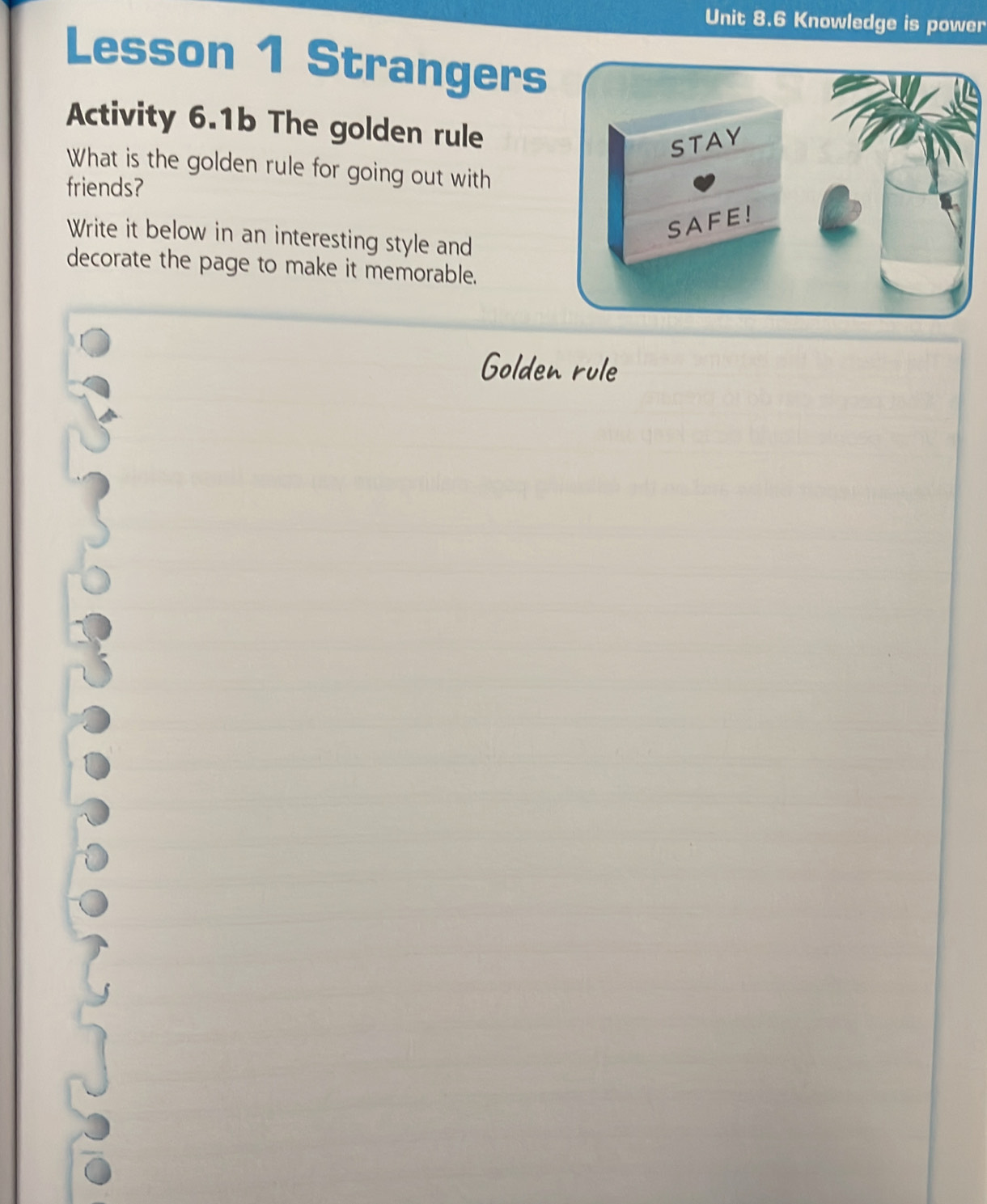 Knowledge is power 
Lesson 1 Strangers 
Activity 6.1b The golden rule 
What is the golden rule for going out with 
friends? 
Write it below in an interesting style and 
decorate the page to make it memorable. 
Golden rule