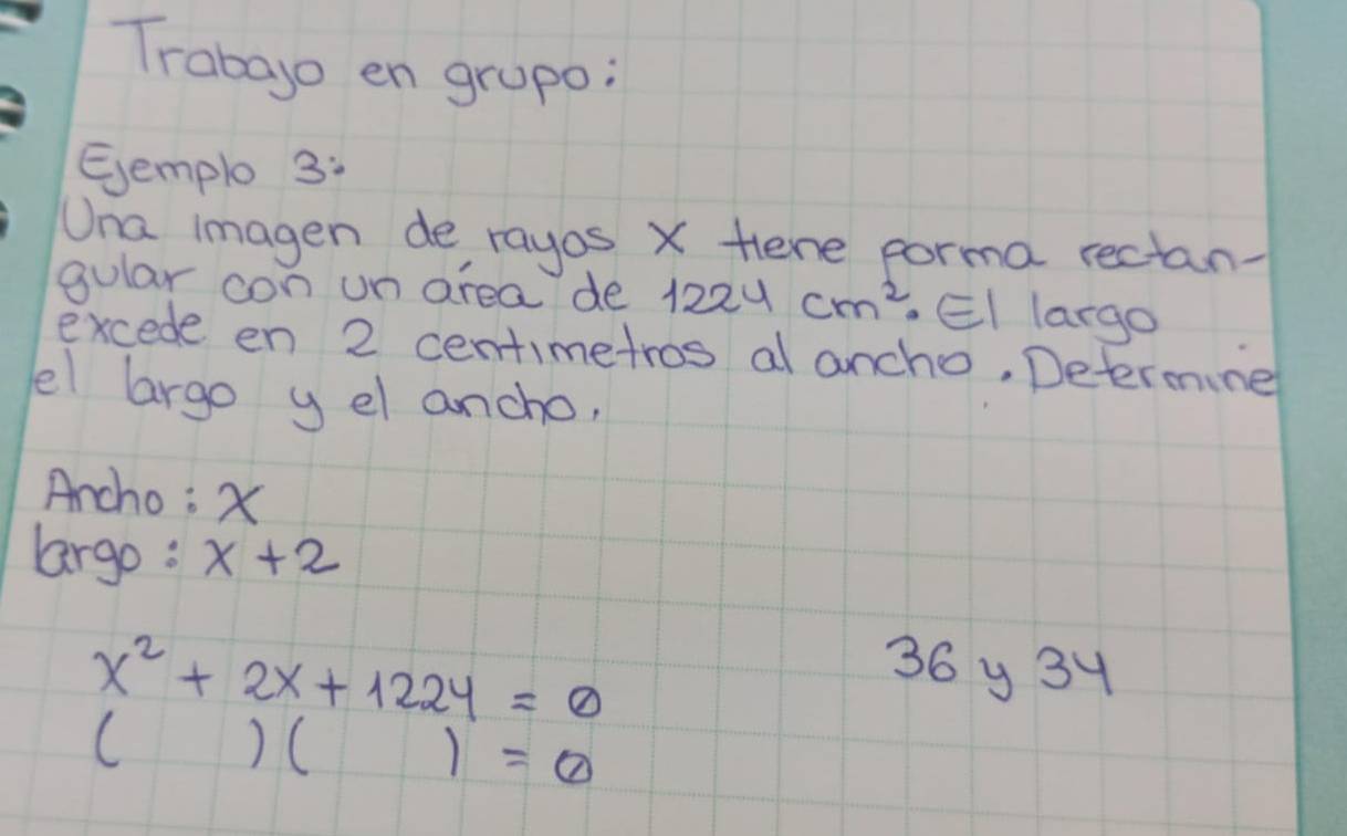 Trabago en grupo: 
Eemplo 3: 
Una imagen de rayos X Hene porma rectan- 
gular con un area de 1224cm^2· EI largo 
excede en 2 centimetros al ancho, Determine 
el largo y el ancho, 
Ancho: X
largo: x+2
x^2+2x+1224=0
36 y 34
()()=0