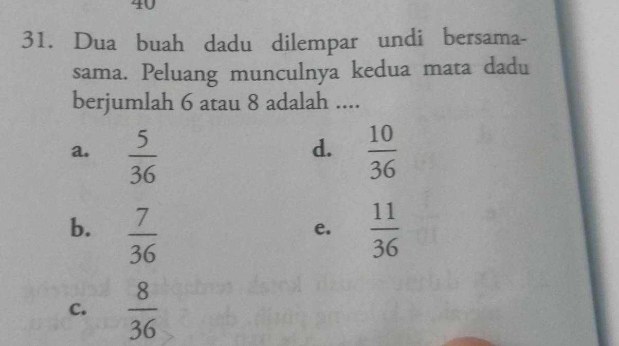 40
31. Dua buah dadu dilempar undi bersama-
sama. Peluang munculnya kedua mata dadu
berjumlah 6 atau 8 adalah ....
d.
a.  5/36   10/36 
b.  7/36   11/36 
e.
C.  8/36 