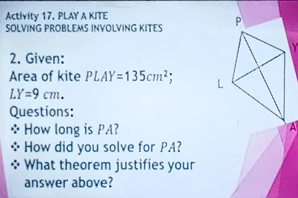 Activity 17. PLAY A KITE 
SOLVING PROBLEMS INVOLVING KITES 
2. Given: 
Area of kite PLAY=135cm^2;
LY=9cm. 
Questions: 
How long is PA? 
How did you solve for PA? 
What theorem justifies your 
answer above?