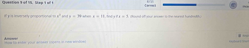 of 15, Step 1 of 1 Correct 8/15 
Inco 
If y is inversely proportional to x^2 and y=39 when x=11 , find y if x=5. (Round off your answer to the nearest hundredth.) 
Keyp 
Answer 
How to enter your answer (opens in new window) Keyboard Shor