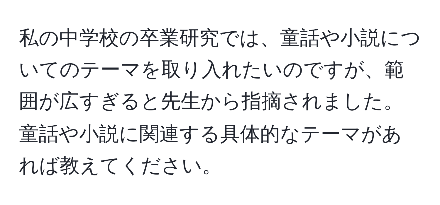 私の中学校の卒業研究では、童話や小説についてのテーマを取り入れたいのですが、範囲が広すぎると先生から指摘されました。童話や小説に関連する具体的なテーマがあれば教えてください。