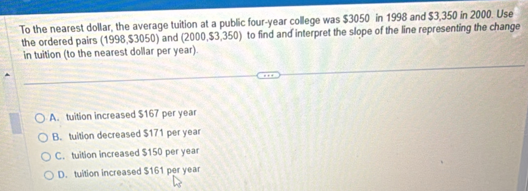 To the nearest dollar, the average tuition at a public four-year college was $3050 in 1998 and $3,350 in 2000. Use
the ordered pairs (1998, $3050) and (2000, $3,350) to find and interpret the slope of the line representing the change
in tuition (to the nearest dollar per year).
A. tuition increased $167 per year
B. tuition decreased $171 per year
C. tuition increased $150 per year
D. tuition increased $161 per year