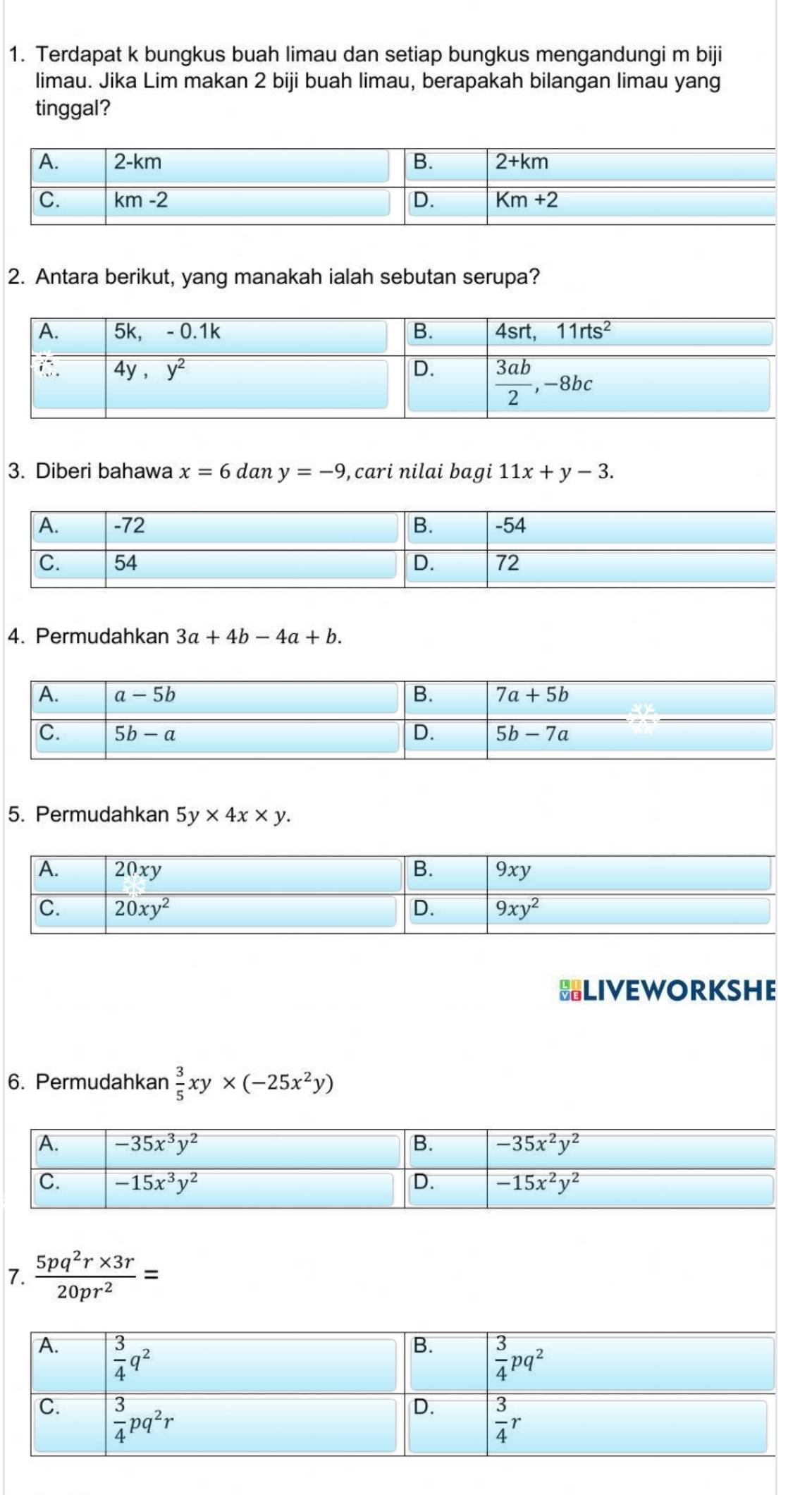 Terdapat k bungkus buah limau dan setiap bungkus mengandungi m biji
limau. Jika Lim makan 2 biji buah limau, berapakah bilangan limau yang
tinggal?
2. Antara berikut, yang manakah ialah sebutan serupa?
3. Diberi bahawa x=6 dan y=-9 , cari nilai bagi 11x+y-3.
4. Permudahkan 3a+4b-4a+b.
5. Permudahkan 5y* 4x* y.
BLIVEWORKSHE
6. Permudahkan  3/5 xy* (-25x^2y)
7.  (5pq^2r* 3r)/20pr^2 =