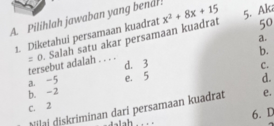 Pilihlah jawaban yang bend!
1. Diketahui persamaan kuadrat x^2+8x+15 5. Aka
a.
=0. Salah satu akar persamaan kuadrat
50
d. 3 b.
tersebut adalah . . . .
C.
a. -5
e. 5 d.
b. -2 e.
C. 2
Nilai diskriminan dari persamaan kuadrat
6. D