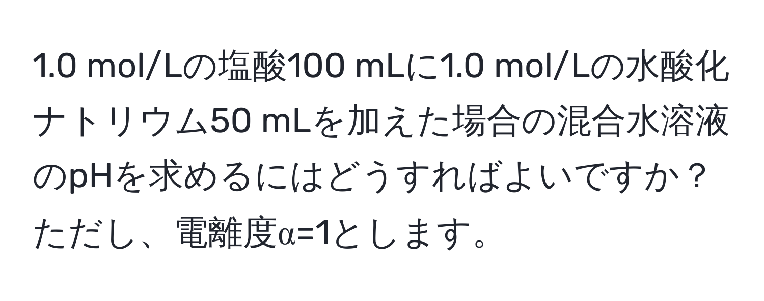 1.0 mol/Lの塩酸100 mLに1.0 mol/Lの水酸化ナトリウム50 mLを加えた場合の混合水溶液のpHを求めるにはどうすればよいですか？ただし、電離度α=1とします。