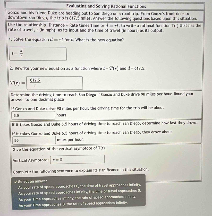 Evaluating and Solving Rational Functions
Gonzo and his friend Duke are heading out to San Diego on a road trip. From Gonzo's front door to
downtown San Diego, the trip is 617.5 miles. Answer the following questions based upon this situation.
Use the relationship, Distance = Rate times Time or d=rt , to write a rational function T(r) that has the
rate of travel, r (in mph), as its input and the time of travel (in hours) as its output.
1. Solve the equation d=rt for t. What is the new equation?
t= d/r 
2. Rewrite your new equation as a function where t=T(r) and d=617. 5 :
T(r)=  (617.5)/r 
Determine the driving time to reach San Diego if Gonzo and Duke drive 90 miles per hour. Round your
answer to one decimal place
If Gonzo and Duke drive 90 miles per hour, the driving time for the trip will be about
6.9 hours.
If it takes Gonzo and Duke 6.5 hours of driving time to reach San Diego, determine how fast they drove.
If it takes Gonzo and Duke 6.5 hours of driving time to reach San Diego, they drove about
95 miles per hour.
Give the equation of the vertical asymptote of T(r)
Vertical Asymptote: r=0
Complete the following sentence to explain its significance in this situation.
Select an answer
As your rate of speed approaches 0, the time of travel approaches infinity.
As your rate of speed approaches infinity, the time of travel approaches 0.
As your Time approaches infinity, the rate of speed approaches infinity.
As your Time approaches 0, the rate of speed approaches infinity.