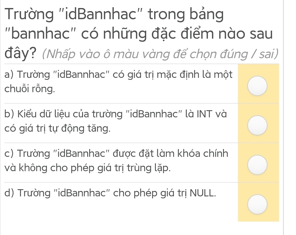 Trường "idBannhac" trong bảng
"bannhac" có những đặc điểm nào sau
đây? (Nhấp vào ô màu vàng để chọn đúng / sai)
a) Trường "idBannhac" có giá trị mặc định là một
chuỗi rỗng.
b) Kiểu dữ liệu của trường "idBannhac" là INT và
có giá trị tự động tăng.
c) Trường "idBannhac" được đặt làm khóa chính
và không cho phép giá trị trùng lặp.
d) Trường "idBannhac" cho phép giá trị NULL.