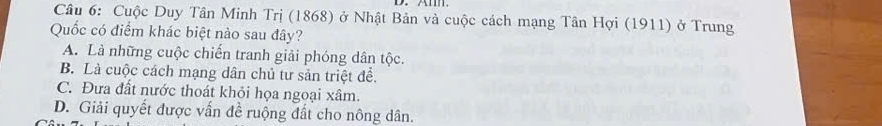 Cuộc Duy Tân Minh Trị (1868) ở Nhật Bản và cuộc cách mạng Tân Hợi (1911) ở Trung
Quốc có điểm khác biệt nào sau đây?
A. Là những cuộc chiến tranh giải phóng dân tộc.
B. Là cuộc cách mạng dân chủ tư sản triệt để.
C. Đưa đất nước thoát khỏi họa ngoại xâm.
D. Giải quyết được vấn đề ruộng đất cho nông dân.