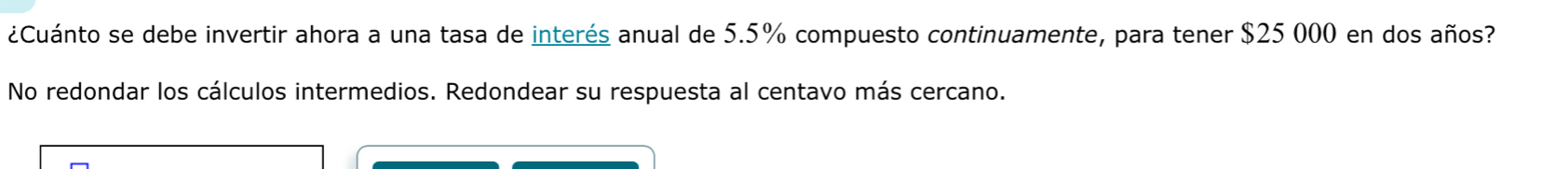 ¿Cuánto se debe invertir ahora a una tasa de interés anual de 5.5% compuesto continuamente, para tener $25 000 en dos años? 
No redondar los cálculos intermedios. Redondear su respuesta al centavo más cercano.