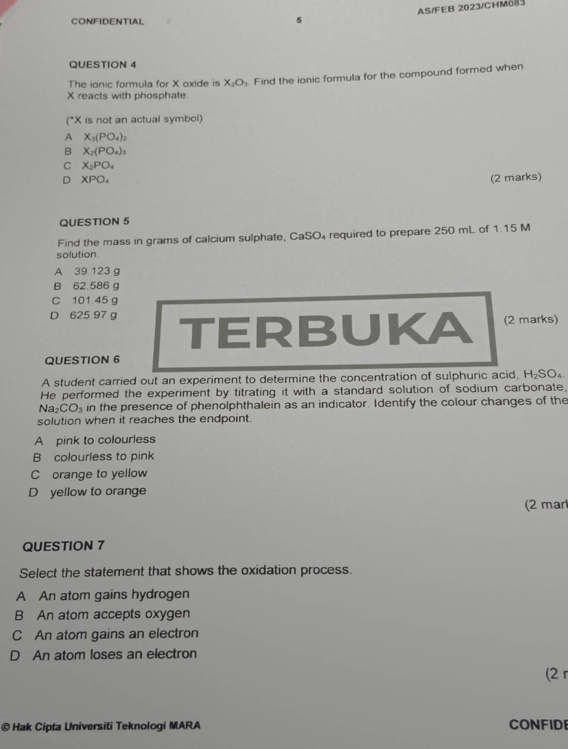 AS/FEB 2023/CHM083
CONFIDENTIAL 5
QUESTION 4
The ionic formula for X oxide is X_2O_3. Find the ionic formula for the compound formed when
X reacts with phosphate
(* X is not an actual symbol)
A X_3(PO_4)_2
B X_2(PO_4)_3
C X_2PO_4
D XPO_4 (2 marks)
QUESTION 5
Find the mass in grams of calcium sulphate, CaSO₄ required to prepare 250 mL of 1.15 M
solution.
A 39 123 g
B 62.586 g
C 101 45 g
D 625 97 g
TERBUKA (2 marks)
QUESTION 6
A student carried out an experiment to determine the concentration of sulphuric acid, H_2SO_4
He performed the experiment by titrating it with a standard solution of sodium carbonate,
Na2 CO_3 in the presence of phenolphthalein as an indicator. Identify the colour changes of the
solution when it reaches the endpoint.
A pink to colourless
B colourless to pink
C orange to yellow
D yellow to orange
(2 mar
QUESTION 7
Select the statement that shows the oxidation process.
A An atom gains hydrogen
B An atom accepts oxygen
C An atom gains an electron
D An atom loses an electron
(2 r
© Hak Cipta Universiti Teknologi MARA CONFIDE