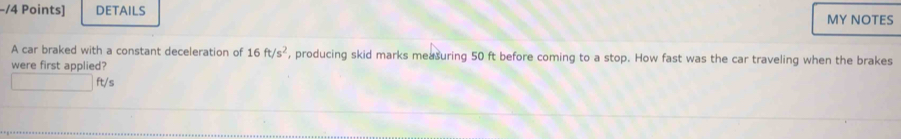DETAILS MY NOTES 
A car braked with a constant deceleration of 16ft/s^2 , producing skid marks measuring 50 ft before coming to a stop. How fast was the car traveling when the brakes 
were first applied?
ft/s
