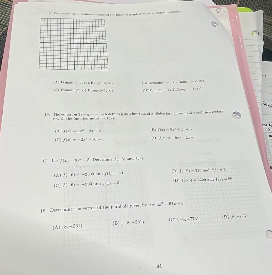 Determine the domain and range of the function graphed below in standard window.
27
(A) Domain: [-1,∈fty ) , Range: (2,∈fty ) (B) Domain: (-∈fty ,∈fty ); Range: (-∈fty ,∈fty )
(C) Domain: [2,∈fty ); Range; [-1,∈fty ) (D) Domain: (-∈fty ,2); Range: (-1,∈fty )
TOOL
16. The equation 2x+y=9x^2+6 defines y as a function of x. Solve for y in terms of x and then replace
y with the function notation f(x). 
nt N
(A) f(x)=9x^2-2x+6 (B) f(x)=9x^2+2x+6^((C) f(x)=-2x^2)-9x-6 (D) f(x)=-9x^2-2x-6
17. Let f(x)=8x^2-5. Determine f(-6) and f(1).
(B)
(A) f(-6)=-2309 and f(1)=59 f(-6)=283 and f(1)=3
(D) f(-6)=2299 and f(1)=59
(C) f(-6)=-293 and f(1)=3
18. Determine the vertex of the parabola given by y=4x^2-64x-5.
(C) (-8,-773) (D) (8,-773)
(A) (8,-261) (B) (-8,-261)
94