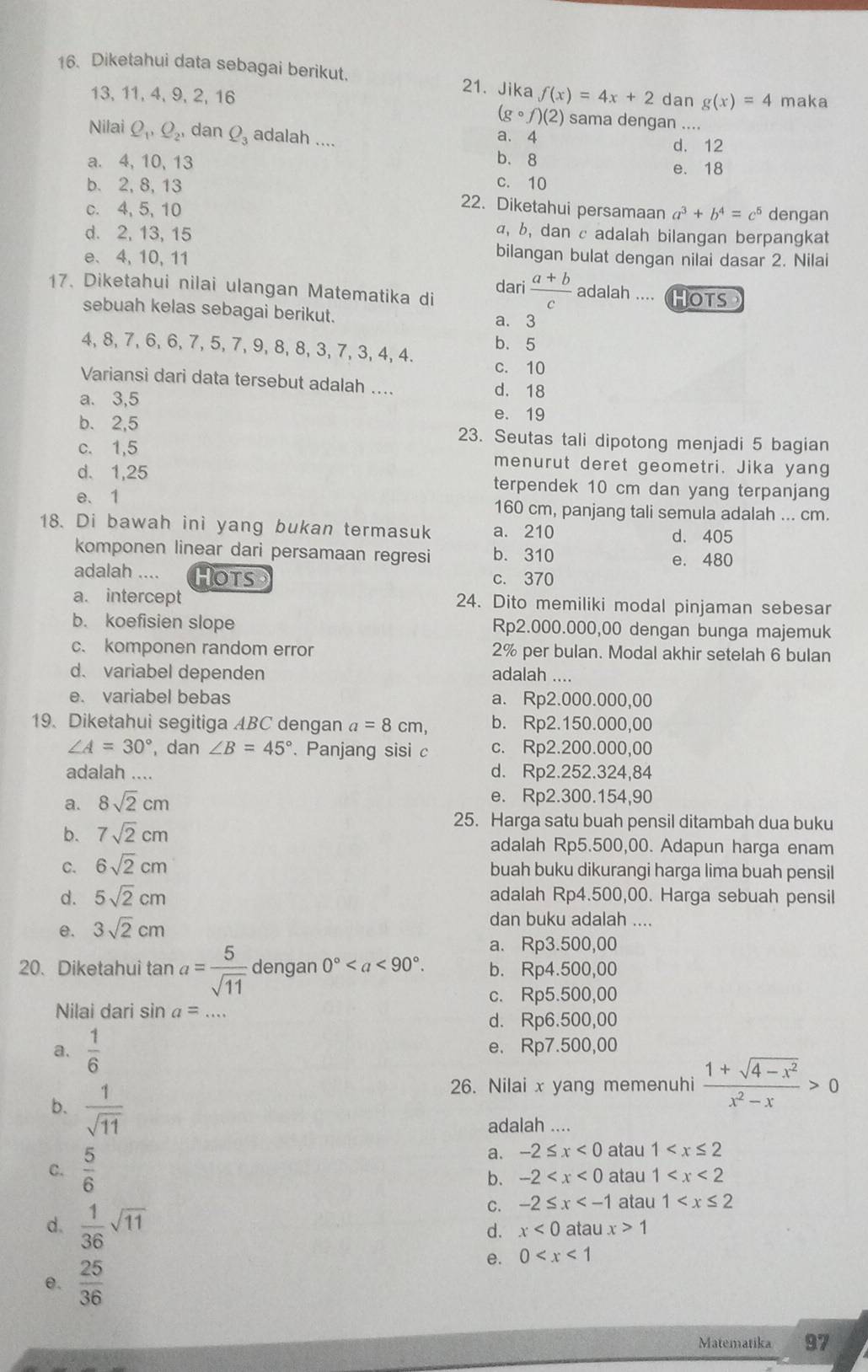 Diketahui data sebagai berikut. 21. Jika f(x)=4x+2 dan g(x)=4 maka
13, 11, 4, 9, 2, 16
(gcirc f)(2) sama dengan ....
a. 4
Nilai Q_1,Q_2, dan Q_3 adalah .... d. 12
b. 8
a. 4, 10, 13 e. 18
c. 10
b. 2, 8, 13 22. Diketahui persamaan a^3+b^4=c^5
c. 4, 5,10 dengan
d. 2, 13, 15
α, b, dan c adalah bilangan berpangkat
e、4, 10, 11
bilangan bulat dengan nilai dasar 2. Nilai
17. Diketahui nilai ulangan Matematika di Hots
dari  (a+b)/c  adalah ....
sebuah kelas sebagai berikut. a. 3
b.5
4, 8, 7, 6, 6, 7, 5, 7, 9, 8, 8, 3, 7, 3, 4, 4. c. 10
Variansi dari data tersebut adalah .... d. 18
a. 3,5 e. 19
b. 2,5 23. Seutas tali dipotong menjadi 5 bagian
c. 1,5 menurut deret geometri. Jika yang
d. 1,25 terpendek 10 cm dan yang terpanjang
e、 1 160 cm, panjang tali semula adalah ... cm.
18. Di bawah ini yang bukan termasuk a. 210 d. 405
komponen linear dari persamaan regresi b. 310 e. 480
adalah .... Hots c. 370
a. intercept 24. Dito memiliki modal pinjaman sebesar
b. koefisien slope Rp2.000.000,00 dengan bunga majemuk
c. komponen random error 2% per bulan. Modal akhir setelah 6 bulan
d. variabel dependen adalah ....
e. variabel bebas a. Rp2.000.000,00
19. Diketahui segitiga ABC dengan a=8cm, b. Rp2.150.000,00
∠ A=30° , dan ∠ B=45°. Panjang sisi c c. Rp2.200.000,00
adalah .... d. Rp2.252.324,84
a. 8sqrt(2)cm e. Rp2.300.154,90
25. Harga satu buah pensil ditambah dua buku
b. 7sqrt(2)cm adalah Rp5.500,00. Adapun harga enam
C. 6sqrt(2)cm buah buku dikurangi harga lima buah pensil
d. 5sqrt(2)cm adalah Rp4.500,00. Harga sebuah pensil
e. 3sqrt(2)cm
dan buku adalah ....
a. Rp3.500,00
20. Diketahui tan a= 5/sqrt(11)  dengan 0° b. Rp4.500,00
c. Rp5.500,00
Nilai dari sin a=... _
d. Rp6.500,00
a.  1/6  e. Rp7.500,00
26. Nilai x yang memenuhi  (1+sqrt(4-x^2))/x^2-x >0
adalah ....
b.  1/sqrt(11)  -2≤ x<0</tex> atau 1
a.
C.  5/6  atau 1
b. -2
C. -2≤ x atau 1
d.  1/36 sqrt(11) atau x>1
d. x<0</tex>
θ.  25/36 
e. 0
Matematika 97