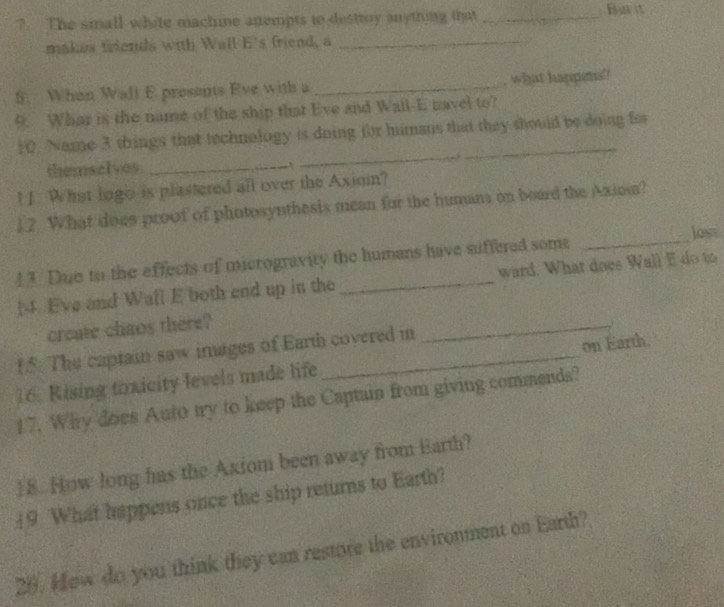 ?7. The small white machine anempts to destroy anything that _ Bar it 
makes friends with Wall E's friend, a_ 
S. When Wall E presents Eve with a _, what happens ! 
9. Whar is the name of the ship that Eve and Wall-E navel to? 
_ 
10. Name 3 things that technology is doing for humans that they should be doing for 
themselves_ 
! 1 What logo is plastered all over the Axium? 
12. What does proof of photosynthesis mean for the humans on board the Axiom? 
loss 
! 3. Due to the effects of microgravity the humans have suffered some_ 
[4. Eve and Wafl E both end up in the _ward. What does Wall E do to 
create chaos there? 
_f 
15. The captain saw images of Earth covered in 
16. Rising toxicity levels made life _on Earth. 
17. Why does Auto try to keep the Captain from giving commends? 
18. How long has the Axiom been away from Earth? 
19 What happens once the ship returns to Earth? 
20. Hew do you think they can restore the environment on Earth?