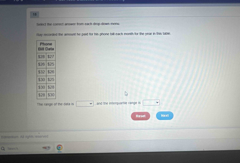 Select the correct answer from each drop-down menu. 
Ray recorded the amount he paid for his phone bill each month for the year in this table. 
The range of the data is v , and the interquartile range is □°
Reset Next 
Edmentum All rights reserved. 
Slearch
