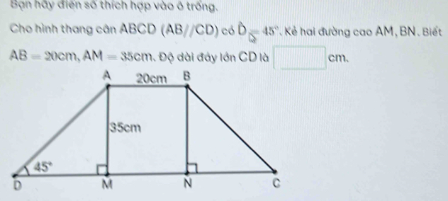 Bạn hãy điển số thích hợp vào ô trống.
Cho hình thang cân ABCD(AB//CD) cd widehat D=45° * Kẻ hai đường cao AM, BN. Biết
AB=20cm,AM=35cm 1. Độ dài đáy lớn CD là □ cm.