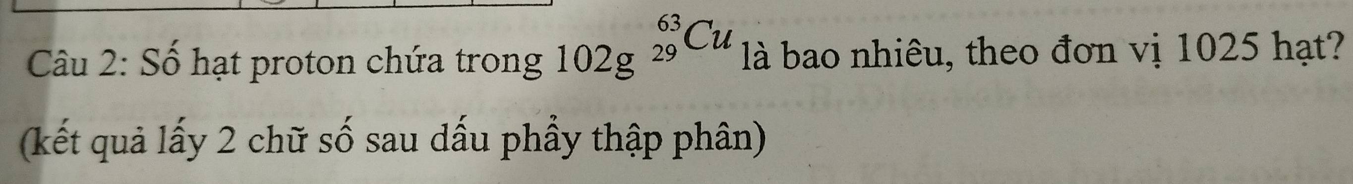 Số hạt proton chứa trong 102g^((_29)^(63)Cu) là bao nhiêu, theo đơn vị 1025 hạt? 
(kết quả lấy 2 chữ số sau dấu phầy thập phân)