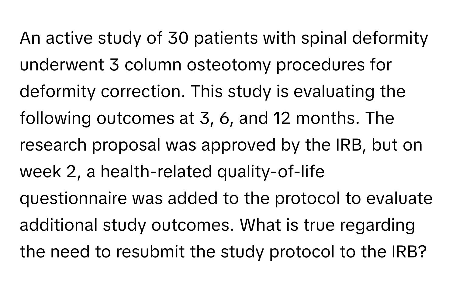 An active study of 30 patients with spinal deformity underwent 3 column osteotomy procedures for deformity correction. This study is evaluating the following outcomes at 3, 6, and 12 months. The research proposal was approved by the IRB, but on week 2, a health-related quality-of-life questionnaire was added to the protocol to evaluate additional study outcomes. What is true regarding the need to resubmit the study protocol to the IRB?