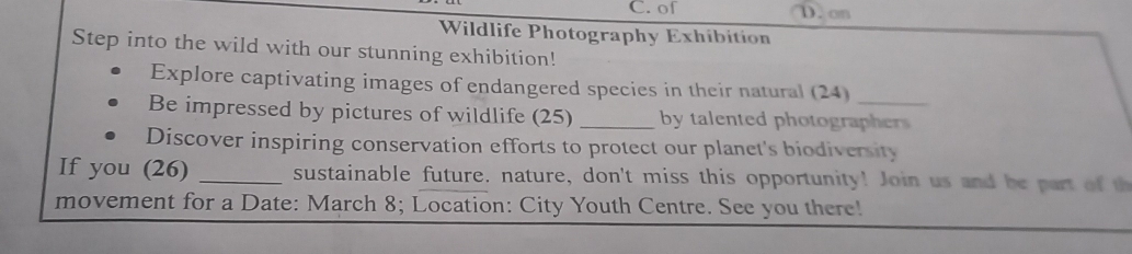 of D. on
Wildlife Photography Exhibition
Step into the wild with our stunning exhibition!
Explore captivating images of endangered species in their natural (24)
Be impressed by pictures of wildlife (25) _by talented photo rapher 
Discover inspiring conservation efforts to protect our planet's biodiversity
If you (26) _sustainable future. nature, don't miss this opportunity! Join us and be part of th
movement for a Date: March 8; Location: City Youth Centre. See you there!