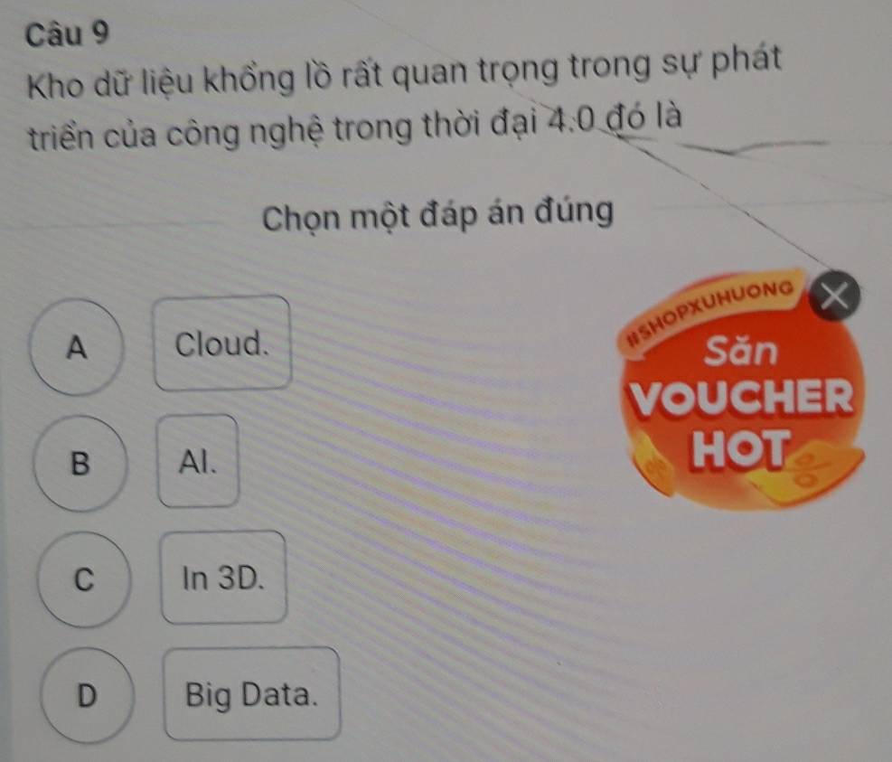 Kho dữ liệu khổng lồ rất quan trọng trong sự phát
triển của công nghệ trong thời đại 4:0 đó là
Chọn một đáp án đúng
#SHOPXUNUONG
A Cloud. Săn
VOUCHER
B Al. HOT I
C In 3D.
D Big Data.