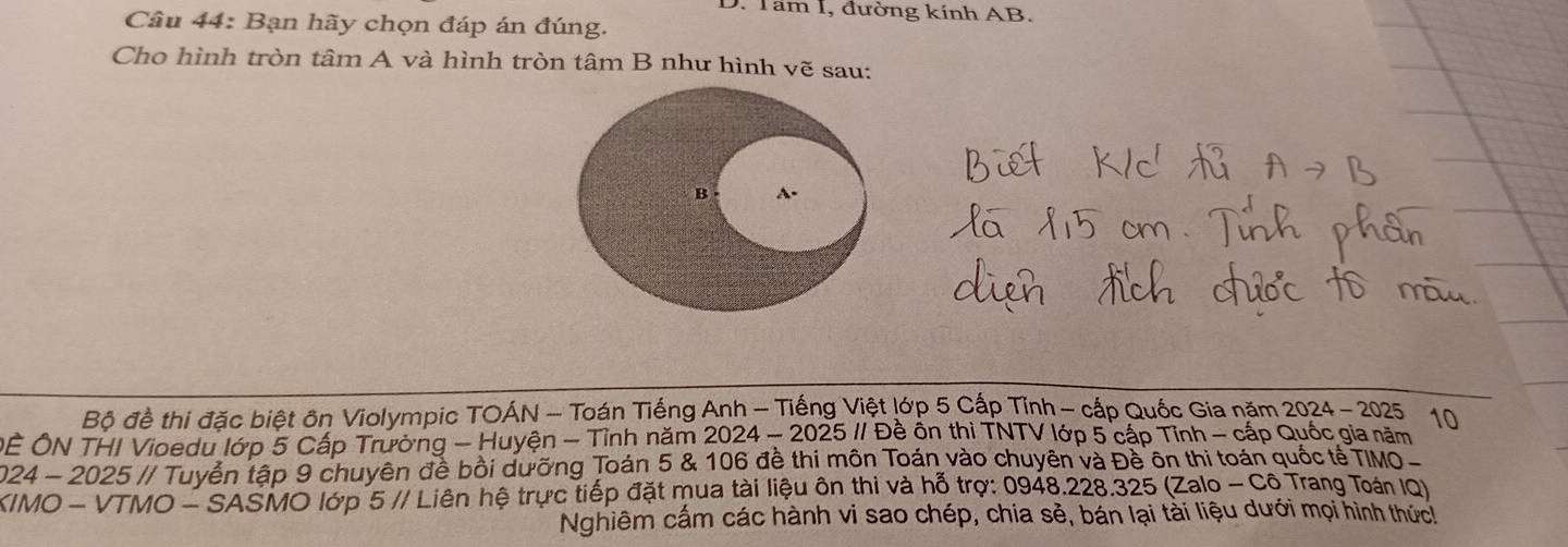 Tam I, đường kính AB. 
Câu 44: Bạn hãy chọn đáp án đúng. 
Cho hình tròn tâm A và hình tròn tâm B như hình vẽ sau: 
Bộ đề thi đặc biệt ôn Violympic TOÁN - Toán Tiếng Anh - Tiếng Việt lớp 5 Cấp Tỉnh - cấp Quốc Gia năm 2024 - 2025 10 
ÔÊ ÔN THI Vioedu lớp 5 Cấp Trường - Huyện - Tỉnh năm 2024 - 2025 // Đề ôn thi TNTV lớp 5 cấp Tỉnh - cấp Quốc gia năm 
2024 - 2025 // Tuyển tập 9 chuyên để bồi dưỡng Toán 5 & 106 đề thị môn Toán vào chuyên và Đề ôn thi toán quốc tế TIMO - 
KIMO - VTMO - SASMO lớp 5 // Liên hệ trực tiếp đặt mua tài liệu ôn thi và hỗ trợ: 0948. 228.325 (Zalo -C6 Trang Toán IQ) 
Nghiêm cấm các hành vi sao chép, chia sẻ, bán lại tài liệu dưới mọi hình thức!