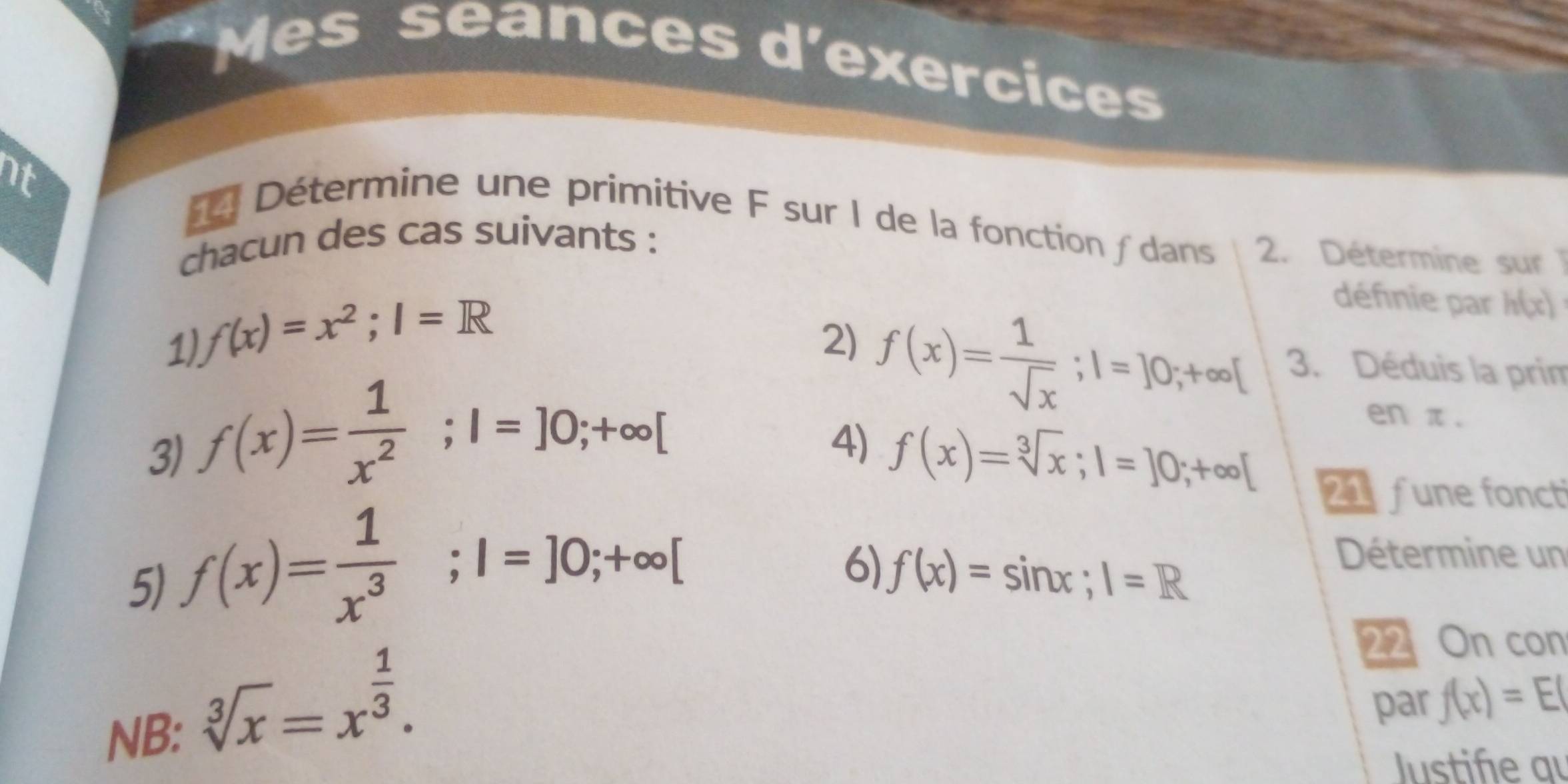 Mes seances d'exercices 
nt 
Détermine une primitive F sur I de la fonction / dans 2. Détermine sur 
chacun des cas suivants : 
1) f(x)=x^2; I=R
définie par h(x)
2) f(x)= 1/sqrt(x) ; |=]0;+∈fty [ 3. Déduis la prim 
3) f(x)= 1/x^2 ; l=]0;+∈fty [
en π. 
4) f(x)=sqrt[3](x); 1=]0;+∈fty [ 21 fune foncti 
5) f(x)= 1/x^3 ; l=]0;+∈fty [
6) f(x)=sin x; 1=R
Détermine un 
NB:
sqrt[3](x)=x^(frac 1)3. 
22 On con 
par f(x)=E(
Justiñe qu