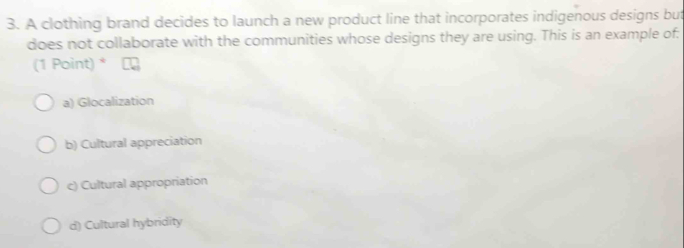 A clothing brand decides to launch a new product line that incorporates indigenous designs but
does not collaborate with the communities whose designs they are using. This is an example of:
(1 Point) *
a) Glocalization
b) Cultural appreciation
c) Cultural appropriation
d) Cultural hybridity