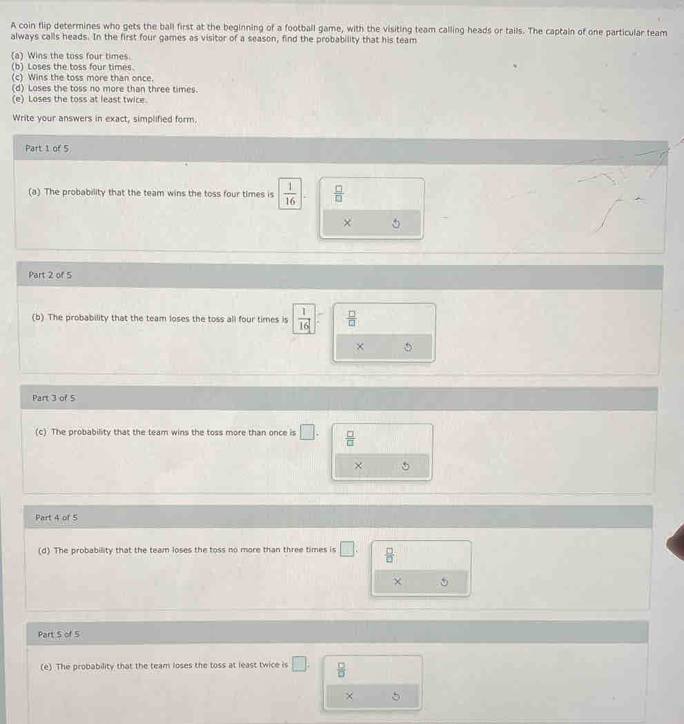 A coin flip determines who gets the ball first at the beginning of a football game, with the visiting team calling heads or tails. The captain of one particular team
always calls heads. In the first four games as visitor of a season, find the probability that his team
(a) Wins the toss four times.
(b) Loses the toss four times.
(c) Wins the toss more than once.
(d) Loses the toss no more than three times.
(e) Loses the toss at least twice.
Write your answers in exact, simplified form.
Part 1 of 5
(a) The probability that the team wins the toss four times is  1/16 ;  □ /□  
× 5
Part 2 of 5
(b) The probability that the team loses the toss all four times is  1/16   □ /□  
× 5
Part 3 of 5
(c) The probability that the team wins the toss more than once is □.  □ /□  
Part 4 of 5
(d) The probability that the team loses the toss no more than three times is □.  □ /□  
×
Part 5 of 5
(e) The probability that the team loses the toss at least twice is □.  □ /□  
× 5