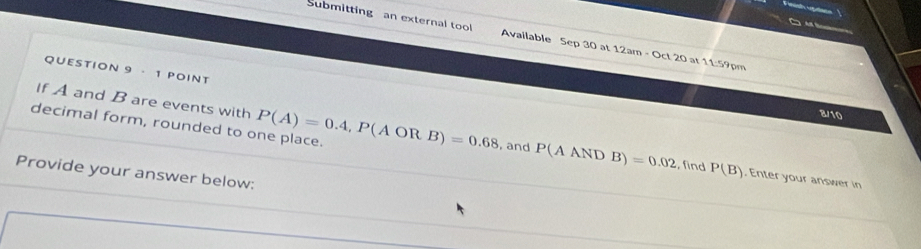 Submitting an external tool Available Sep 30 at 12am - Oct 20 at 11:59pm 
QUESTION 9 · 1 POINT 
If A and B are events with
2/10
decimal form, rounded to one place. P(A)=0.4, P(AORB)=0.68 , and P(AANDB)=0.02 find P(B). Enter your answer in 
Provide your answer below;