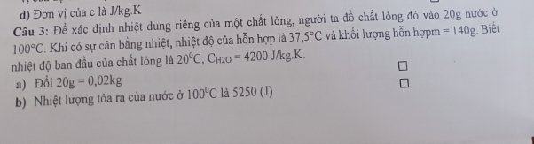 d) Đơn vị của c là J/kg.K
Cầu 3: Đề xác định nhiệt dung riêng của một chất lỏng, người ta đồ chất lỏng đó vào 20g nước ở
100°C. Khi có sự cân bằng nhiệt, nhiệt độ của hỗn hợp là 37,5°C và khối lượng hỗn hợpm =140g Biết
nhiệt độ ban đầu của chất lỏng là 20^0C, C_H2O=4200J/kg.K. 
a) Đổi 20g=0,02kg
b) Nhiệt lượng tỏa ra của nước ở 100°C là 5250 (J)