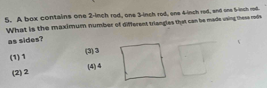 A box contains one 2-inch rod, one 3-inch rod, one 4-inch rod, and one 5-inch rod.
What is the maximum number of different triangles that can be made using these rods
as sides?
(3) 3
(1) 1
(2) 2 (4) 4