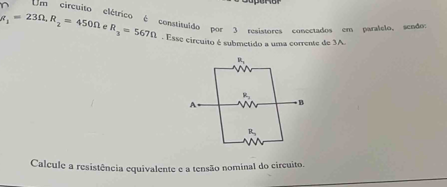 Um circuito elétrico é constituído por 3 resistores conectados em paralelo, sendos
R_1=23Omega ,R_2=450Omega e R_3=567Omega. Esse circuito é submetido a uma corrente de 3A.
Calcule a resistência equivalente e a tensão nominal do circuito.