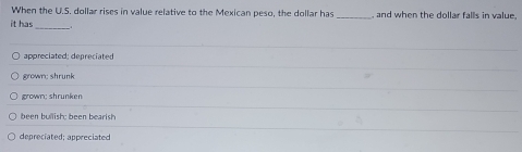 When the U.S. dollar rises in value relative to the Mexican peso, the dollar has
it has _, and when the dollar falls in value.
_
appreciated; depreciated
grown; shrunk
grown; shrunken
been bullish; been bearish
depreciated: appreciated