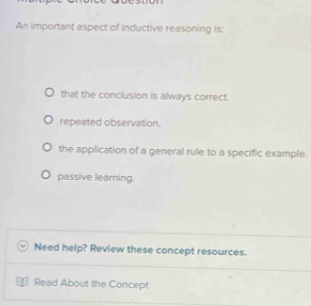 An important aspect of inductive reasoning is:
that the conclusion is always correct.
repeated observation.
the application of a general rule to a specific example.
passive learning.
Need help? Review these concept resources.
Read About the Concept